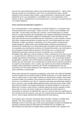 mas que nós nunca poderíamos estatuir como proposição demonstrável. Agora vemos 
bem que, quando nos consideramos como livres, nos transportamos para o mundo 
inteligível como membros desse mundo, e que reconhecemos a autonomia da vontade 
juntamente com a sua conseqüência, a moralidade; mas, se nos imaginamos como 
sujeitos ao dever, consideramo-nos como pertencentes, a um tempo, ao mundo sensível 
e ao mundo inteligível. 
Como é possível um imperativo categórico ? 
O ser racional pertence, como inteligência, ao mundo inteligível, e só enquanto causa 
eficiente pertencente a este mundo, ele dá o nome de vontade à sua causalidade. Por 
outro lado, ele tem ainda consciência de si mesmo, como fazendo parte cio mundo 
sensível, no qual suas ações são consideradas como simples manifestações fenomenais 
dessa causalidade; é-lhe todavia impossível compreender como são possíveis estas 
ações provenientes de uma causalidade que não conhecemos; é, pois, forçado a encarar 
suas ações, enquanto pertencentes ao mundo sensível, como determinadas por outros 
fenômenos, a saber, por desejos e inclinações. Se eu fosse membro unicamente do 
mundo inteligível, minhas ações seriam perfeitamente conformes ao princípio da 
autonomia da vontade pura; se eu fosse apenas parte do mundo sensível, elas deveriam 
ser encaradas como inteiramente conformes à lei natural dos desejos e das inclinações, e 
por conseguinte à heteronímia da natureza. (No primeiro caso, as minhas ações 
estribariam no princípio supremo da moral; no segundo caso, no princípio da 
felicidade). Mas, dado que o mundo inteligível contém o fundamento do mundo sensível 
e, conseqüentemente, também das leis do mesmo, e uma vez que relativamente à minha 
vontade (que pertence inteiramente ao mundo inteligível), ele é um princípio imediato 
de legislação e, portanto, deve (454) também ser pensado como tal, eu, como inteligível, 
embora seja, por outra parte, um ser pertencente ao mundo sensível, deverei reconhecer-me 
sujeito à lei do primeiro, isto é, a razão, que contém esta lei na idéia da liberdade, e 
portanto sujeito igualmente à autonomia da vontade; conseqüentemente, deverei 
considerar as leis do mundo inteligível como imperativos para mim, e, como deveres, as 
ações conformes a este princípio. 
Deste modo, são possíveis imperativos categóricos, pelo motivo de a idéia da liberdade 
me fazer membro de um mundo inteligível. Donde resulta que, se eu fosse apenas isso, 
todas as minhas ações seriam sempre conformes à autonomia da vontade; como porém, 
ao mesmo tempo, me considero como membro do mundo sensível, é preciso dizer que 
elas devem ser conformes; este "dever" categórico representa uma proposição sintética a 
priori, pois que a uma vontade influenciada por desejos sensíveis acresce ainda a idéia 
desta mesma vontade, mas enquanto pertencente ao mundo inteligível, ou seja, pura e 
prática por si mesma, a qual contém a condição suprema da primeira segundo a razão; 
pouco mais ou menos, do mesmo modo que às intuições do mundo sensível se 
acrescentam os conceitos do entendimento, que por si mesmos nada mais significam do 
que a forma de uma lei em geral, e que, por isso, tornam possíveis proposições sintéticas 
a priori, sobre as quais repousa todo conhecimento de uma natureza. 
O uso prático, que os homens comumente fazem da razão, confirma a exatidão desta 
dedução. Não existe ninguém, nem sequer o pior celerado, contanto que esteja 
habituado a servir-se da razão, que, ao lhe serem apresentados exemplos de lealdade nas 
intenções, de perseverança na observância de máximas boas, de simpatia e de 
benevolência universal (tudo isto ligado ainda a grandes sacrifícios de vantagens e de 
 