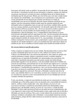 bem-estar), não deseje sentir-se também ele possuído de tais sentimentos. Ele não pode, 
sem dúvida, e unicamente movido de suas inclinações e impulsos, realizar este ideal em 
sua pessoa; mas nem por isso deixa de sentir o profundo desejo de se libertar dessas 
inclinações que lhe são gravosas. Mostra, por essa forma, que, com uma vontade imune 
dos impulsos da sensibilidade, ele se transporta com o pensamento a uma ordem de 
coisas inteiramente diversa daquela que constitui seus desejos no campo da 
sensibilidade; pois que de tal aspiração não pode esperar nenhuma satisfação de seus 
apetites, nem por conseguinte nenhum estado capaz de contentar alguma de suas 
inclinações reais ou imaginárias (uma vez que, por essa forma, a própria idéia, que lhe 
provoca o desejo, perderia sua preeminência); ele não pode esperar daí senão um maior 
valor intrínseco (455) de sua pessoa. Ora, ele crê ser essa pessoa melhor, quando se 
situa no ponto de vista de membro do mundo inteligível, para o qual o arrasta 
forçadamente a idéia da liberdade, isto é, a independência relativamente às causas 
determinantes do mundo sensível; neste ponto de vista, ele tem consciência de uma boa 
vontade que, segundo sua própria confissão, constitui a lei para a vontade má, a que está 
sujeito enquanto membro do mundo sensível: lei, cuja autoridade ele reconhece, 
embora a transgrida. O dever moral é, pois, propriamente o querer necessário para todo 
membro de um mundo inteligível, e deve ser concebido por este como dever apenas na 
medida em que ele se considera ao mesmo tempo como membro do mundo sensível. 
Do extremo limite de toda filosofia prática 
Todos os homens se julgam livres em sua vontade. Daí procedem todos os juízos sobre 
as ações, declarando quais elas deveriam ter sido, embora não tenham sido tais. 
Todavia, esta liberdade não é um conceito da experiência, nem o pode ser, porque este 
conceito permanece sempre, embora a experiência mostre o contrário daquelas 
exigências que, na suposição da liberdade, são representadas como necessárias. Por 
outro lado, é igualmente necessário que tudo quanto sucede seja infalivelmente 
determinado segundo as leis da natureza, e esta necessidade natural não é também um 
conceito da experiência, precisamente por ser um conceito que implica em si o conceito 
de necessidade, por conseguinte o de um conhecimento a priori. Mas este conceito de 
uma natureza é confirmado pela experiência, e deve ser inevitavelmente pressuposto, se 
é que deve ser possível a experiência, ou seja, um conhecimento coerente dos objetos 
dos sentidos segundo leis universais. Pelo que, a liberdade é somente uma idéia da 
razão, cuja realidade objetiva é cm si duvidosa, ao passo que a natureza é um conceito 
do entendimento, que prova e deve necessariamente provar sua realidade por meio de 
exemplos tomados da experiência. 
É esta, sem dúvida, a origem de uma dialética da razão, pois no concernente à vontade, 
a liberdade que se lhe atribui, parece estar em oposição com a necessidade dá natureza; 
todavia, embora a razão situada entre estas duas direções, do ponto de vista 
especulativo encontre o caminho da necessidade natural mais desimpedido e mais 
praticável que o da liberdade, todavia, do ponto de vista prático, a senda da (456) 
liberdade é a única onde seja possível lazer uso da razão em nosso comportamento; daí 
o ser impossível, tanto à mais sutil filosofia quanto à mais vulgar razão, pôr em dúvida a 
liberdade, por meio de sofismas. Deve, pois, a razão admitir não ser possível encontrar 
nenhuma verdadeira contradição entre a liberdade e a necessidade natural das mesmas 
ações humanas, porque não lhe é dado renunciar ao conceito de natureza, como nem ao 
de liberdade. 
 