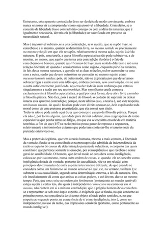 Entretanto, esta aparente contradição deve ser desfeita de modo convincente, embora 
nunca se possa vir a compreender como seja possível a liberdade. Com efeito, se o 
conceito da liberdade fosse contraditório consigo ou com a idéia da natureza, que é 
igualmente necessária, deveria ela (a liberdade) ser sacrificada em proveito da 
necessidade natural. 
Mas é impossível subtrair-.se a esta contradição, se o sujeito, que se supõe livre, se 
concebesse a si mesmo, quando se denomina livre, no mesmo sentido ou precisamente 
na mesma relação em que ele se supõe, relativamente à mesma ação, sujeito à lei da 
natureza. Ê pois, uma tarefa, a que a filosofia especulativa não pode subtrair-se, a de 
mostrar, ao menos, que aquilo que torna esta contradição ilusória é o fato de 
concebermos o homem, quando qualificamos de livre, num sentido diferente e sob uma 
relação diferente de quando o consideramos como sujeito, enquanto parte da natureza, 
às leis desta mesma natureza, e que não só as duas relações podem acomodar-se uma 
com a outra, senão que devem outrossim ser pensadas no mesmo sujeito como 
necessariamente unidas; pois, de outro modo, não se explicaria por que deveríamos 
sobrecarregar a razão com uma idéia que, embora consinta, sem contradição, em se unir 
a outra suficientemente justificada, nos envolve todavia num embaraço que entrava 
singularmente a razão em seu uso teorético. Mas semelhante tarefa compete 
exclusivamente à filosofia especulativa, a qual por essa forma, deve abrir livre caminho 
à filosofia prática. Não fica, pois à mercê do filósofo o cuidado de suprimir ou deixar 
intacta esta aparente contradição; porque, neste último caso, a teoria é, sob este respeito, 
um bonum vacans, do qual o fatalista pode com direito apossar-se, dele expulsando toda 
moral como de uma pretensa propriedade, que ela possui sem título. 
Todavia não se pode ainda aqui dizer que comece o campo da filosofia prática. Porque 
ela não é, por forma alguma, qualidade para dirimir o debate, mas exige apenas da razão 
especulativa que ponha termo ao litígio, em que ela se encontra envolvida em matéria 
teorética, a fim de que (457) a razão prática possa gozar de repouso e segurança, 
relativamente a intromissões externas que poderiam contestar-lhe o terreno onde ela 
pretende estabelecer-se. 
Mas a pretensão legítima, que tem a razão humana, mesmo a mais comum, à liberdade 
da vontade, funda-se na consciência e na pressuposição admitida da independência da 
razão a respeito de causas de determinação puramente subjetivas, o conjunto das quais 
constitui o que pertence somente à sensação, por conseqüência o que recebeu o nome 
gerai de sensibilidade. O homem, que de tal modo se considera como inteligência, 
coloca-se, por isso mesmo, numa outra ordem de coisas, e, quando ele se concebe como 
inteligência dotada de vontade, portanto de causalidade, põe-se em relação com 
princípios determinantes de outra espécie inteiramente diferente, do que quando se 
considera como um fenômeno do mundo sensível (o que ele, na verdade, também é) e 
submete a sua causalidade, segundo uma determinação externa, a leis da natureza. Ora, 
ele imediatamente dá conta que ambas as coisas podem, e até devem, dar-se ao mesmo 
tempo. Pois, que uma coisa na ordem dos fenômenos (pertencente ao mundo sensível) 
esteja sujeita a certas leis, das quais é independente como coisa ou como ser em si 
mesmo, não contem em si a mínima contradição; que o próprio homem deva conceber-se 
e representar-se sob este duplo aspecto, é exigência que se funda, no que concerne ao 
primeiro ponto, na consciência de si como objeto afetado pelos sentidos, e, no que 
respeita ao segundo ponto, na consciência de si como inteligência, isto é, como ser 
independente, no uso da razão, das impressões sensíveis (portanto, como pertencente ao 
mundo inteligível). 
 