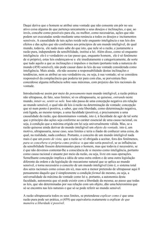 Daqui deriva que o homem se atribui uma vontade que não consente em pôr no seu 
ativo coisa alguma do que pertença unicamente a seus desejos e inclinações, e que, ao 
invés, concebe como possíveis para ela, ou melhor, como necessárias, ações que não 
podem ser executadas senão mediante uma renúncia a todos os desejos e incitamentos 
sensíveis. A causalidade de tais ações reside nele enquanto inteligência e nas leis dos 
efeitos e das ações que são conformes aos princípios de um mundo inteligível, do qual 
mundo, todavia, ele nada mais sabe do que isto, que nele só a razão, e justamente a 
razão pura, independente da sensibilidade, institui a lei. Além disso, como só enquanto 
inteligência ele é o verdadeiro eu (ao passo que, enquanto homem, ele é só fenômeno 
de si próprio), estas leis endereçam-se a ele imediatamente e categoricamente, de sorte 
que tudo aquilo a que as inclinações e impulsos o incitam (portanto toda a natureza do 
mundo (458) sensível), não pode causar dano às leis da sua vontade considerada como 
inteligência. Mais ainda. ele não assume a responsabilidade destas inclinações e 
tendências, nem as atribui ao seu verdadeiro eu, ou seja, à sua vontade; só se considera 
responsável da complacência que poderia ter para com elas, se porventura lhes 
concedesse alguma influência sobre suas máximas, com prejuízo das leis racionais da 
vontade. 
Introduzindo-se assim por meio do pensamento num mundo inteligível, a razão prática 
não ultrapassa, de fato, seus limites; só os ultrapassaria, se quisesse, entrando neste 
mundo, intuir-se, sentir-se nele. Isso não passa de uma concepção negativa em relação 
ao mundo sensível, o qual não dá leis à razão na determinação da vontade; concepção 
que só num ponto é positiva, a saber, que esta liberdade, como determinação negativa, 
está ligada, ao mesmo tempo, a uma faculdade (positiva), e precisamente a uma 
causalidade da razão, que denominamos vontade, isto é, à faculdade de agir de tal sorte 
que o princípio das ações seja conforme ao caráter essencial de uma causa racional, ou 
seja, à condição que a máxima erigida em lei seja universalmente válida. Mas, se a 
razão quisesse ainda derivar do mundo inteligível um objeto da vontade, isto é, um 
motivo, ultrapassaria, nesse caso, seus limites e teria a ilusão de conhecer uma coisa, da 
qual, na realidade, nada conhece. Portanto, o conceito de um mundo inteligível nada 
mais é que um ponto de vista, que a razão se vê obrigada a aceitar, fora dos fenômenos, 
para se concebera si própria como prática: o que não seria possível, se as influências 
da sensibilidade fossem determinantes para o homem, mas que todavia é necessário, se 
é que não devemos contestar-lhe a consciência de si mesmo como inteligência, portanto 
como causa racional e atuante por meio da razão, ou seja, livre em suas operações. 
Semelhante concepção implica a idéia de uma outra ordem e de uma outra legislação 
diferente da ordem e da legislação do mecanismo natural que se aplica ao mundo 
sensível, e torna necessário o conceito de um mundo inteligível (isto é, o sistema total 
dos seres racionais como coisas em si), mas sem a menor pretensão de ultrapassar aqui 0 
pensamento daquilo que é simplesmente a condição formal do mesmo, ou seja, a 
universalidade da máxima da vontade como lei e, portanto, a autonomia desta 
faculdade, autonomia que só pode existir com a liberdade da mesma; ao passo que todas 
as leis, que são determinadas por sua relação com um objeto, dão uma heteronímia que 
só se encontra nas leis naturais e que só se pode referir ao mundo sensível. 
A razão ultrapassaria todos os seus limites, se pretendesse explicar como é que uma 
razão pura pode ser prática, o (459) que equivaleria exatamente a explicar de que 
maneira a liberdade é possível. 
 
