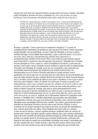 porque tem valor para nós enquanto homens, porque deriva de nossa vontade, concebida 
como inteligência, portanto do nosso verdadeiro eu; ora o que pertence ao puro 
fenômeno é necessariamente subordinado pela razão à natureza da coisa em si. 
(*) Interesse é aquilo pelo qual a razão se torna prática, isto é, se torna causa determinante da 
vontade. Eis porque se diz apenas de um ser racional, que ele toma interesse por qualquer coisa, 
ao passo que os seres irracionais sentem somente impulsos sensíveis. A razão toma interesse 
imediato pela ação, só quando a validade universal da máxima desta ação é um princípio 
suficiente de determinação da vontade. Só um interesse deste gênero é puro. Mas, se a razão não 
pode determinar a vontade senão por meio de algum outro objeto do desejo, então ela não toma 
pela ação senão um interesse mediato; e, como a razão não pode descobrir por si só, sem a 
experiência, nem objetos da vontade, nem um sentimento especial que sirva a esta de 
fundamento, este último interesse não pode ser senão um interesse empírico, nunca um puro 
interesse racional. O interesse lógico da razão (que a leva a aumentar seus conhecimentos) nunca 
é imediato, mas pressupõe fins, aos quais se refere o uso desta faculdade. 
1 
Portanto, a questão: "como é possível um imperativo categórico ?" só pode ser 
verdadeiramente respondida, na medida em que seja possível indicar a única suposição 
donde depende a sua possibilidade, ou seja, a idéia da liberdade, e em que se possa 
também enxergar a necessidade desta suposição, o que é suficiente para o uso prático 
da razão, isto é, para nos convencermos da validade deste imperativo e, 
conseguintemente, também da lei moral. Mas o que nenhuma razão humana logrará 
jamais descobrir é a maneira como tal suposição seja possível. Supondo que a vontade 
de uma inteligência é livre, segue-se, como conseqüência inevitável, a autonomia da 
mesma, como sendo a única condição formal, mediante a qual ela pode ser determinada. 
Pressupor esta liberdade da vontade (sem cair em contradição com o princípio da 
necessidade natural da ligação dos fenômenos cio mundo sensível) não é só 
absolutamente possível (como a filosofia especulativa o pode mostrar), mas é 
igualmente necessário para um ser racional, que tem consciência de sua causalidade por 
meio da razão, portanto de uma vontade (distinta dos desejos) de admiti-la praticamente, 
isto é, em idéia, como condição de todas as suas ações voluntárias. Como é que a razão 
pura sem outro impulso, venha ele donde vier, possa por si mesma ser prática, por 
outras palavras, como é que o simples princípio da validade universal de todas as suas 
máximas como leis (o qual seria certamente a forma de uma razão pura prática), sem 
matéria (objeto) alguma da vontade, pela qual se possa antecipadamente tomar 
interesse, possa por si mesmo subministrar um móbil de ação e suscitar um interesse 
capaz de ser denominado puramente moral; ou, por outras palavras, como é que uma 
razão pura possa ser prática: explicar isto é inteiramente impossível a qualquer razão 
humana, e é baldado todo o trabalho despendido para encontrar uma elucidação. 
É exatamente a mesma coisa que se eu procurasse descobrir como é possível a própria 
liberdade como causalidade (462) de uma vontade. Com efeito, aqui ponho de parte o 
princípio de explicação filosófica, sem ter outro a que recorrer. Poderia, é certo, 
aventurar-me no mundo inteligível que todavia me resta, no mundo das inteligências; 
mas, embora tenha dele uma idéia, e bem fundada, não tenho todavia o mínimo 
conhecimento do mesmo, e nunca o poderei alcançar, malgrado todos os esforços de 
minha razão natural. Esta idéia significa apenas alguma coisa, que continua subsistindo, 
depois de eu ter excluído dos princípios de determinação de minha vontade tudo quanto 
pertence ao mundo sensível, de maneira que restrinja simplesmente o princípio dos 
impulsos derivados do campo da sensibilidade, limitando este campo e mostrando que 
ele não compreende em si o todo do todo, e que fora dele muitas outras coisas ainda 
existem; mas estas muitas coisas, não as conheço. Da razão pura, que concebe este 
 