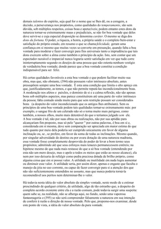 demais talentos do espírito, seja qual for o nome que se lhes dê, ou a coragem, a 
decisão, a perseverança nos propósitos, como qualidades do temperamento, são sem 
dúvida, sob múltiplos respeitos, coisas boas e apetecíveis; podem entanto estes dons da 
natureza tornar-se extremamente maus e prejudiciais, se não for boa vontade que deles 
deve servir-se e cuja especial disposição se denomina caráter. O mesmo se diga dos 
dons da fortuna. O poder, a riqueza, a honra, a própria saúde e o completo bem-estar e 
satisfação do próprio estado, em resumo o que se chama felicidade, geram uma 
confiança em si mesmo que muitas vezes se converte em presunção, quando falta a boa 
vontade para moderar e fazer convergir para fins universais tanto a imprudência que tais 
dons exercem sobre a alma como também o princípio da ação. Isto, sem contar que um 
espectador razoável e imparcial nunca lograria sentir satisfação em ver que tudo corre 
ininterruptamente segundo os desejos de uma pessoa que não ostenta nenhum vestígio 
de verdadeira boa vontade; donde parece que a boa vontade constitui a condição 
indispensável para ser feliz. 
Há certas qualidades favoráveis a esta boa vontade e que podem facilitar muito sua 
obra, mas que, não obstante, (394) não possuem valor intrínseco absoluto, antes 
pressupõem sempre uma boa vontade. É esta uma condição que limita o alto apreço em 
que, justificadamente, as temos, e que não permite reputá-las incondicionalmente boas. 
A moderação nos afetos e paixões, o domínio de si e a calma reflexão, não são apenas 
bons sob múltiplos aspectos, mas parece constituírem até uma parte do valor intrínseco 
da pessoa; falta contudo ainda muito para que sem restrição possam ser considerados 
bons (a despeito do valor incondicionado que os antigos lhes atribuíam). Sem os 
princípios de uma boa vontade podem tais qualidades tornar-se extremamente más: por 
exemplo, o sangue frio de um celerado não só o torna muito mais perigoso, como 
também, a nossos olhos, muito mais detestável do que o teríamos julgado sem ele. 
A boa vontade é tal, não por suas obras ou realizações, não por sua aptidão para 
alcançariam fim proposto, mas só pelo "querer " por outras palavras, é boa em si e, 
considerada em si mesma, deve sem comparação ser apreciada em maior estima do que 
tudo quanto por meio dela poderia ser cumprido unicamente em favor de alguma 
inclinação ou, se , se prefere, em favor da soma de todas as inclinações. Mesmo quando, 
por singular adversidade do destino ou por avara dotação de uma natureza madrasta, 
essa vontade fosse completamente desprovida do poder de levar a bom termo seus 
propósitos; admitindo até que seus esforços mais tenazes permanecessem estéreis; na 
hipótese mesmo de que nada mais restasse do que a só boa vontade (entendendo por 
esta não um mero desejo, mas o apelo a todos os meios que estão ao nosso alcance), ela 
nem por isso deixaria de refulgir como pedra preciosa dotada de brilho próprio, como 
alguma coisa que em si possui valor. A utilidade ou inutilidade em nada logra aumentar 
ou diminuir esse valor. A utilidade seria, por assim dizer, apenas o engaste que faculta o 
manejo da jóia no uso corrente, ou capaz de fazer convergir para si a atenção dos que 
não são suficientemente entendidos no assunto, mas que nunca poderia torná-la 
recomendável aos peritos nem determinar-lhe o valor. 
Há todavia nesta idéia do valor absoluto da simples vontade, neste modo de a estimar 
prescindindo de qualquer critério, de utilidade, algo de tão estranho que, a despeito do 
completo acordo existente entre ela e a razão comum, pode todavia surgir uma suspeita: 
quem sabe se, na realidade, não se alberga aqui, no fundo, senão uma vaporosa 
fantasmagoria e (395) se não será compreender falsamente a natureza em sua intenção 
de conferir à razão a direção de nossa vontade. Pelo que, propomo-nos examinar, desde 
este ponto de vista, a idéia do valor absoluto da pura vontade. 
 