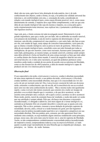 ideal, não me resta, após haver leito abstração de toda matéria, isto é, de todo 
conhecimento dos objetos, senão a forma, ou seja, a lei prática da validade universal das 
máximas e, em conformidade com esta, a concepção da razão, considerada em 
relação a um mundo inteligível puro, como causa eficiente possível, isto é, como causa 
determinante da vontade; o impulso deve aqui faltar completamente; a não ser que esta 
idéia de um mundo inteligível não seja ela mesma o impulso, ou a coisa pela qual a 
razão originariamente toma interesse; mas explicar isto, é justamente o problema que 
não logramos resolver. 
Aqui está, pois, o limite extremo de toda investigação moral. Determiná-lo é já de 
grande importância, para que a razão, por um lado, não se embrenhe no mundo sensível, 
com prejuízo da moralidade, à cata do motivo supremo de determinação e de um 
interesse, sem dúvida; compreensível, mas empírico; e, por outro lado, não bata as asas 
em vão, sem mudar de lugar, neste espaço de conceitos transcendentes, vazio para ela, 
que se chama o mundo inteligível, nem se perca no meio de quimeras. Além disso, a 
idéia de um mundo inteligível puro, concebido como um todo formado por todas as 
inteligências, de que nós mesmos, como seres racionais, fazemos parte (conquanto, por 
outro lado, pertençamos, ao mesmo tempo, ao mundo sensível), continua sendo sempre 
uma idéia utilizável e lícita cm benefício de uma crença racional, se bem que todo saber 
se confine dentro dos limites deste mundo. E mercê do magnífico ideal de um reino 
universal dos fins cm si (dos seres racionais), ao qual não podemos pertencer como 
membros senão tendo o cuidado de nos portar de acordo com as máximas da liberdade, 
como se elas fossem leis da «463) natureza, a idéia do mundo inteligível é capaz de 
produzir em nós vivo interesse pela lei moral. 
Observação final 
O uso especulativo da razão, relativamente à natureza, conduz à absoluta necessidade 
de uma causa suprema do mundo; o uso prático da razão, relativamente à liberdade, 
conduz também a uma necessidade absoluta, mas que é só a necessidade das leis das 
ações de um ser racional como tal. Ora, é um principio essencial de todo uso da nossa 
razão, estimular o conhecimento, que ela nos dá, até à consciência de sua necessidade 
(pois sem isso não seria conhecimento da razão). Mas a mesma razão está igualmente 
sujeita a uma restrição não menos essencial, que consiste em a razão ser incapaz de 
perceber a necessidade daquilo que é e acontece, e do que deve acontecer, se não 
assenta como princípio uma condição, sob a qual a coisa é, acontece ou deve acontecer. 
Deste modo, porém, mercê da constante busca da 'condição, a razão não pode ver senão 
que sua satisfação é sempre adiada. Pelo que, ela busca sem descanso o necessário 
incondicionado, e é obrigada a admiti-lo, sem meio algum de o tornar inteligível a si, 
sentindo-se já bastante feliz em só poder descobrir o conceito que se ajusta com esta 
suposição. Não se deve, portanto, censurar a nossa dedução do princípio supremo da 
moralidade; deveria, antes, criticar-se a razão humana em geral, por não lograrmos 
explicar uma lei prática incondicionada (qual deve ser o imperativo categórico) em sua 
necessidade absoluta. Não nos podem, pois, censurar, por não querermos fazer isto 
mediante uma condição, ou seja mediante algum interesse estabelecido como princípio, 
porque, nesse caso, não seria mais uma lei moral, isto é, uma lei suprema da liberdade. 
Assim, se não compreendemos verdadeiramente a necessidade prática incondicionada 
do imperativo moral, compreendemos todavia a sua incompreensibilidade, e é tudo 
quanto se pode exigir racionalmente de uma filosofia que se empenha por alcançar, nos 
princípios, os limites da razão humana. 
