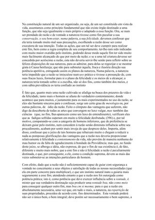 Na constituição natural de um ser organizado, ou seja, de um ser constituído em vista da 
vida, assentamos como princípio fundamental que não existe órgão destinado a uma 
função, que não seja igualmente o mais próprio e adaptado a essa função. Ora, se num 
ser prendado de razão e de vontade a natureza tivesse como fim peculiar a sua 
conservação, o seu bem-estar, numa palavra, a sua felicidade, devemos confessar que 
ela teria tomado muito mal suas precauções, escolhendo a razão desse ser como 
executora de sua intenção. Todas as ações, que um tal ser deve cumprir para realizar 
este fim, bem como a regra completa de seu comportamento, ter-lhe-iam sido indicadas 
com muito maior exatidão pelo instinto, podendo desse modo aquele fim ter sido muito 
mais facilmente alcançado do que por meio da razão; e se a uma tal criatura devesse ser 
concedida por acréscimo a razão, esta não deveria servir-lhe senão para refletir sobre as 
felizes disposições de sua natureza, para as admirar, para delas se regozijar e se mostrar 
grata à Causa benfazeja; que não para submeter àquela, fraca e ilusória direção sua 
potência apetitiva, estragando assim os planos da natureza, Numa palavra, a natureza 
teria impedido que a razão se imiscuísse num uso prático e tivesse a presunção de, com 
suas fracas luzes, formular para si o plano da felicidade e os meios de a alcançar; a 
natureza teria tomado sobre si a escolha, não só dos fins, como também dos meios, e 
com sábia previdência os teria confiado ao instinto 
. 
É fato que, quanto mais uma razão cultivada se afadiga na busca dos prazeres da vida e 
da felicidade, tanto mais o homem se afasta do verdadeiro contentamento; donde 
acontece que para muitos, e justamente para os mais experimentados no uso da razão, se 
eles são bastante sinceros para o confessar, surge um certo grau de mesologia ou, por 
outras palavras, de ódio da razão. Feito o cômputo das vantagens que auferem, não 
digo da descoberta de todas as artes que convergem no luxo vulgar,mas também das 
ciências (que, no fim, lhes aparecem como um luxo do entendimento), verificam eles 
que as fadigas sofridas superam em muito a felicidade desfrutada; (396) e, por tal 
motivo, comparando-se com a categoria de homens inferiores, que de preferência se 
deixam guiar pelo instinto, nem concedem à razão senão diminuta influência sobre seu 
procedimento, acabam por sentir mais inveja do que desprezo deles. Importa, além 
disso, confessar que o juízo de tais homens que rebaixam muito e chegam a reduzir a 
nada as pomposas glorificações das vantagens que a razão nos deveria proporcionar 
relativamente à felicidade e contentamento da vida, não provém de maneira nenhuma do 
mau humor ou da falta de agradecimento à bondade da Providência; mas que, no fundo 
deste juízo, se alberga a idéia, não expressa, de que o fim de sua existência é, de fato, 
diferente e muito mais nobre, que a este fim e não à felicidade a razão é peculiarmente 
destinada, e que, por conseguinte, a ele, como a condição suprema, devem as mais das 
vezes submeter-se as intenções particulares do homem. 
Com efeito, dado que a razão não é suficientemente capaz de guiar com segurança a 
vontade no concernente a seus objetos e satisfação de todas as nossas necessidades (que 
ela em parte concorre para multiplicar), e que um instinto natural inato a guiaria mais 
seguramente a esse fim; atendendo entanto a que a razão nos foi outorgada como 
potência prática; isto é, como potência que deve exercer influência sobre a vontade, é 
mister que sua verdadeira destinação seja produzir uma vontade boa, não como meio 
para conseguir qualquer outro fim, mas boa cm si mesma; para o que a razão era 
absolutamente necessária, uma vez que, em tudo o mais, a natureza, na repartição de 
suas propriedades, procedeu de acordo com. fins determinados. Esta vontade poderá 
não ser o único bem, o bem integral; deve porém ser necessariamente o bem supremo, a 
 