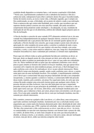 condição donde dependem os restantes bens, e até mesmo a aspiração à felicidade. 
""Neste caso, é perfeitamente coadunável com a sabedoria da natureza o fato de a 
cultura da razão, indispensável para obter o primeiro destes fins que é incondicionado, 
limitar de muitos modos, ao menos nesta vida, a obtenção segundo, que é sempre um 
fim condicionado, ou seja, a felicidade, até ao ponto de reduzir a nada a sua realização. 
Nisto a natureza não age contra toda finalidade, pois a razão, que reconhece que seu 
supremo destino prático consiste em criar uma boa vontade, não pode encontrar o 
cumprimento deste propósito senão satisfação a ela adequada, ou seja, resultante da 
realização de um fim que só ela determina, embora daí redunde algum prejuízo para os 
fins da inclinação. 
A fim de elucidar o conceito de uma vontade (397) altamente estimável em si, de uma 
vontade boa independentemente de qualquer intenção ulterior, conceito já inerente a 
todo entendimento são e que precisa não tanto de ser ensinado quanto apenas de ser 
explicado; a fim de elucidar este conceito, que ocupa sempre o posto mais elevado na 
apreciação do valor completo de nossas ações e constitui a condição de tudo o mais, 
examinaremos o conceito do DÊVER, que contém o de uma boa vontade, com certas 
restrições, e certo, e com certos entraves subjetivos, mas que, longe de o dissimularem e 
tornarem irreconhecível, mais o salientam por contraste e o tornam mais esplendente. 
Passo aqui em silêncio todas as ações geralmente havidas por contrárias ao dever, se 
bem que, deste ou daquele ponto de vista, possam ser úteis, pois nelas não se põe a 
questão de saber se podem ser praticadas por dever uma vez que estão em contradição 
com ele. Deixo também de lado as ações que são realmente conformes com o dever, 
para as quais entanto os homens não sentem inclinação imediata, mas que apesar disso 
executam sob o impulso de outra tendência porque, em tal caso, é fácil distinguir se a 
ação conforme com o dever foi realizada por dever ou por cálculo interesseiro. Muito 
mais difícil é notar esta distinção, quando, sendo a ação conforme com o dever, o sujeito 
sente para com ela uma inclinação imediata. Por exemplo, é manifestamente conforme 
com o dever que o comerciante não peça um preço demasiado elevado a um comprador 
inexperiente, e, mesmo quando o comércio é intenso, o comerciante hábil não procede 
desse modo; mantém, pelo contrário, um preço fixo igual para todos, de sorte que uma 
criança lhe pode comprar uma coisa pelo mesmo preço que qualquer outro cliente. As 
pessoas são pois servidas lealmente; mas isso não basta para crer que o negociante 
procedeu assim por dever ou por princípios de probidade; movia-o o interesse; e não se 
pode supor neste caso que ele tivesse, além disso, uma inclinação imediata para com 
seus clientes, que o induzisse a fazer, por amor, preços mais convenientes a um do que a 
outro. Eis aí uma ação cumprida não por dever, nem por inclinação imediata, mas tão-somente 
por cálculo interesseiro. 
Pelo contrário, conservar a própria vida é um dever, e é, além disso, uma coisa para a 
qual todos sentimos inclinação imediata. Justamente por isso a solicitude muitas vezes 
angustiante que a maior parte dos homens demonstra pela vida é destituída de todo valor 
intrínseco, e a máxima, que, (398) exprime tal solicitude, não tem nenhum valor moral. 
De fato, eles conservam a vida conformemente ao dever, mas não por dever. Ao invés, 
se contrariedades ou uma dor sem esperança tiraram a um homem todo o prazer da vida, 
se o infeliz, de ânimo forte, se sente mais enojado de sua sorte que descoroçoado ou 
abatido, se deseja a morte, e, no entanto, conserva a vida sem a amar, não por inclinação 
ou temor, mas por dever, então sua máxima comporta valor moral. 
 