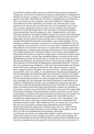 Ser benfazejo, quando se pode, é um dever; contudo há certas almas tão propensas à 
simpatia que, sem motivo de vaidade ou de interesse, experimentam viva satisfação em' 
difundir em volta de si a alegria e se comprazem em ver os outros felizes, na medida em 
que isso é obra delas. Mas afirmo que, em tal caso, semelhante ação, por conforme ao 
dever e por amável que seja, não possui valor moral verdadeiro; é simplesmente 
concomitante com outras inclinações, por exemplo, com o amor da glória, o qual, 
quando tem em vista um objeto em harmonia com o interesse público e com o dever, 
com o que, por conseguinte, é honroso, merece louvor e estímulo, mas não merece 
respeito; pois à máxima da ação falta o valor moral, que só está presente quando as 
ações são praticadas, não por inclinação, por dever. Imaginemos pois a alma deste 
filantropo anuviada por um daqueles desgostos pessoais que sufocam toda simpatia para 
com a sorte alheia; que ele tenha ainda a possibilidade de minorar os males de outros 
desgraçados, sem que todavia se sinta comovido com os sofrimentos deles, por se 
encontrar demasiado absorvido pelos seus próprios; e que, nestas condições, sem ser 
induzido por nenhuma inclinação, se arranca a essa extrema insensibilidade e age, não 
por inclinação, mas só por dever: só nesse caso seu ato possui verdadeiro valor moral. 
Mais ainda. Se a natureza houvesse deposto no coração deste ou daquele pequena dose 
de inclinação para a simpatia se um tal homem (aliás honesto), fosse de temperamento 
frio e indiferente para com os sofrimentos alheios, talvez porque, sendo prendado de 
especial dom de resistência e de paciente energia contra os sofrimentos próprios, supõe 
igualmente nos outros, ou deles exige, qualidades idênticas; se a natureza não tivesse 
particularmente formado este homem (que, na verdade, não seria a sua pior obra) para 
dele fazer um filantropo, não encontraria ele em si estofo com que se atribuir um valor 
muito superior ao de um homem de temperamento naturalmente benévolo?. Por certo 
quê sim. E justamente aqui transparece o valor moral incontestavelmente mais elevado 
de seu (399) caráter, resultante de ele praticar o bem, não por inclinação, {mas por 
dever. assegurar a própria, felicidade é um, dever (ao menos, indireto), porque o não 
estar satisfeito com o seu estado, o viver oprimido por inumeráveis preocupações e no 
meio de necessidades não preenchidas pode muito facilmente converter-se em grande 
tentação de infringir seus deveres. Mas, uma vez mais, independentemente do dever, 
todos os homens possuem dentro em si uma inclinação muito forte e muito profunda 
para a felicidade, pois que justamente nesta idéia de felicidade se unem todas as suas 
tendências. Simplesmente o preceito, que nos manda buscar a felicidade, apresenta 
muitas vezes caráter tal que prejudica algumas de nossas inclinações, de sorte que não é 
possível ao homem formar idéia nítida e bem definida do complexo de satisfação de 
seus desejos, a que dá o nome de felicidade. Não há pois motivo para ficar surpreendido 
de que'uma só inclinação, determinada quanto ao prazer que promete e quanto à época 
em que poderá ser satisfeita, seja capaz de sobrepujar uma idéia vaga. Por exemplo, um 
gotoso preferirá saborear um acepipe de seu agrado, não se lhe dando de sofrer as 
conseqüências, porque segundo seus cálculos, ao menos nesta circunstância, acha 
preferível não se privar de um prazer atual, pela esperança acaso infundada de uma 
felicidade associada à saúde. Mas, também neste caso, se a saúde, para ele ao menos, 
não fosse coisa a que devesse outorgar lugar preponderante em seus cálculos, 
permaneceria ainda de pé, neste como nos demais casos, uma lei, a saber, a lei que 
manda trabalhar pela própria felicidade, não por inclinação, por inclinação, mas por 
dever. Só então seu comportamento possui autêntico valor moral. 
Assim devem, sem dúvida, ser compreendidos também os passos da Escritura, onde se 
ordena amar o próximo e ate os inimigos. Com efeito, o amor, como inclinação, não 
pode ser comandado; mas praticar o bem por dever, quando nenhuma inclinação a isso 
nos incita, ou quando uma aversão natural e invencível se opõe, eis um amor prático e 
 