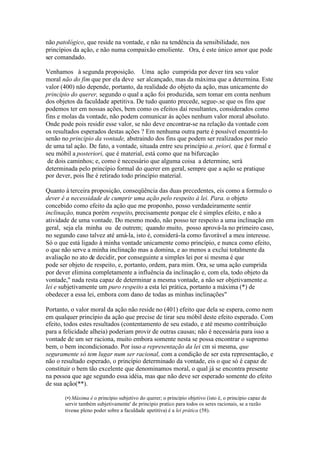 não patológico, que reside na vontade, e não na tendência da sensibilidade, nos 
princípios da ação, e não numa compaixão emoliente. Ora, é este único amor que pode 
ser comandado. 
Venhamos à segunda proposição. Uma ação cumprida por dever tira seu valor 
moral não do fim que por ela deve ser alcançado, mas da máxima que a determina. Este 
valor (400) não depende, portanto, da realidade do objeto da ação, mas unicamente do 
princípio do querer, segundo o qual a ação foi produzida, sem tomar em conta nenhum 
dos objetos da faculdade apetitiva. De tudo quanto precede, segue-.se que os fins que 
podemos ter em nossas ações, bem como os efeitos daí resultantes, considerados como 
fins e molas da vontade, não podem comunicar às ações nenhum valor moral absoluto. 
Onde pode pois residir esse valor, se não deve encontrar-se na relação da vontade com 
os resultados esperados destas ações ? Em nenhuma outra parte é possível encontrá-lo 
senão no principio da vontade, abstraindo dos fins que podem ser realizados por meio 
de uma tal ação. De fato, a vontade, situada entre seu princípio a. priori, que é formal e 
seu móbil a posteriori, que é material, está como que na bifurcação 
de dois caminhos; e, como é necessário que alguma coisa a determine, será 
determinada pelo princípio formal do querer em geral, sempre que a ação se pratique 
por dever, pois lhe é retirado todo princípio material. 
Quanto à terceira proposição, conseqüência das duas precedentes, eis como a formulo o 
dever é a necessidade de cumprir uma ação pelo respeito à lei. Para. o objeto 
concebido como efeito da ação que me proponho, posso verdadeiramente sentir 
inclinação, nunca porém respeito, precisamente porque ele é simples efeito, e não a 
atividade de uma vontade. Do mesmo modo, não posso ter respeito a uma inclinação em 
geral, seja ela minha ou de outrem; quando muito, posso aprová-la no primeiro caso, 
no segundo caso talvez até amá-la, isto é, considerá-la como favorável a meu interesse. 
Só o que está ligado à minha vontade unicamente como princípio, e nunca como efeito, 
o que não serve a minha inclinação mas a domina, e ao menos a exclui totalmente da 
avaliação no ato de decidir, por conseguinte a simples lei por si mesma é que 
pode ser objeto de respeito, e, portanto, ordem, para mim. Ora, se uma ação cumprida 
por dever elimina completamente a influência da inclinação e, com ela, todo objeto da 
vontade," nada resta capaz de determinar a mesma vontade, a não ser objetivamente a. 
lei e subjetivamente um puro respeito a esta lei prática, portanto a máxima (*) de 
obedecer a essa lei, embora com dano de todas as minhas inclinações" 
Portanto, o valor moral da ação não reside no (401) efeito que dela se espera, como nem 
em qualquer princípio da ação que precise de tirar seu móbil deste efeito esperado. Com 
efeito, todos estes resultados (contentamento de seu estado, e até mesmo contribuição 
para a felicidade alheia) poderiam provir de outras causas; não é necessária para isso a 
vontade de um ser raciona, muito embora somente nesta se possa encontrar o supremo 
bem, o bem incondicionado. Por isso a representação da lei cm si mesma, que 
seguramente só tem lugar num ser racional, com a condição de ser esta representação, e 
não o resultado esperado, o princípio determinado da vontade, eis o que só é capaz de 
constituir o bem tão excelente que denominamos moral, o qual já se encontra presente 
na pessoa que age segundo essa idéia, mas que não deve ser esperado somente do efeito 
de sua ação(**). 
(•)Máxima é o princípio subjetivo do querer; o princípio objetivo (isto é, o princípio capaz de 
servir também subjetivamente' de principio pratico para todos os seres racionais, se a razão 
tivesse pleno poder sobre a faculdade apetitiva) é a lei prática (58). 
 