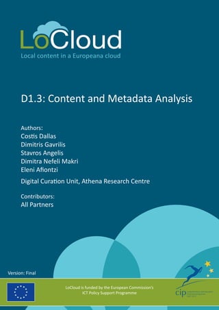 Local content in a Europeana cloud 
D1.3: Content and Metadata Analysis 
Authors: 
Costis Dallas 
Dimitris Gavrilis 
Stavros Angelis 
Dimitra Nefeli Makri 
Eleni Afiontzi 
Digital Curation Unit, Athena Research Centre 
Contributors: 
All Partners 
LoCloud is funded by the European Commission’s 
ICT Policy Support Programme 
Version: Final 
 