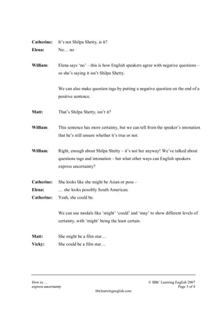 Catherine: It’s not Shilpa Shetty, is it? 
Elena: No… no 
William: Elena says ‘no’ – this is how English speakers agree with negative questions – 
so she’s saying it isn’t Shilpa Shetty. 
We can also make question tags by putting a negative question on the end of a 
positive sentence. 
Matt: That’s Shilpa Shetty, isn’t it? 
William: This sentence has more certainty, but we can tell from the speaker’s intonation 
that he’s still unsure whether it’s true or not. 
William: Right, enough about Shilpa Shetty – it’s not her anyway! We’ve talked about 
questions tags and intonation – but what other ways can English speakers 
express uncertainty? 
Catherine: She looks like she might be Asian or poss – 
Elena: … she looks possibly South American. 
Catherine: Yeah, she could be. 
We can use modals like ‘might’ ‘could’ and ‘may’ to show different levels of 
certainty, with ‘might’ being the least certain. 
Matt: She might be a film star… 
Vicky: She could be a film star… 
How to… © BBC Learning English 2007 
express uncertainty Page 3 of 4 
bbclearningenglish.com 
 