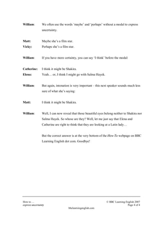 William: We often use the words ‘maybe’ and ‘perhaps’ without a modal to express 
How to… © BBC Learning English 2007 
express uncertainty Page 4 of 4 
bbclearningenglish.com 
uncertainty. 
Matt: Maybe she’s a film star. 
Vicky: Perhaps she’s a film star. 
William: If you have more certainty, you can say ‘I think’ before the modal: 
Catherine: I think it might be Shakira. 
Elena: Yeah… or, I think I might go with Salma Hayek. 
William: But again, intonation is very important – this next speaker sounds much less 
sure of what she’s saying: 
Matt: I think it might be Shakira. 
William: Well, I can now reveal that those beautiful eyes belong neither to Shakira nor 
Salma Hayek. So whose are they? Well, let me just say that Elena and 
Catherine are right to think that they are looking at a Latin lady… 
But the correct answer is at the very bottom of the How To webpage on BBC 
Learning English dot com. Goodbye! 
