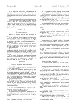 Página núm. 22 BOJA núm. 252 Sevilla, 26 de diciembre 2007
4. Las enseñanzas de idiomas se podrán impartir en las
modalidades presencial, semipresencial y a distancia. Las mo-
dalidades semipresencial y a distancia se realizarán utilizando,
preferentemente, las tecnologías de la información y la comu-
nicación.
Artículo 103. Requisitos de las escuelas oficiales de idiomas.
De acuerdo con lo recogido en el artículo 60.1 de la Ley
Orgánica 2/2006, de 3 de mayo, la Administración educativa
regulará los requisitos que habrán de reunir las escuelas ofi-
ciales de idiomas relativos, en todo caso, a la relación numé-
rica alumnado-profesorado, a las instalaciones y al número de
puestos escolares.
CAPÍTULO VIII
Enseñanzas deportivas
Artículo 104. Principios generales de las enseñanzas de-
portivas.
1. Las enseñanzas deportivas tienen como finalidad pre-
parar al alumnado para la actividad profesional en relación
con una modalidad o especialidad deportiva, así como facilitar
su adaptación a la evolución del mundo laboral y deportivo y a
la ciudadanía activa.
2. La organización de estas enseñanzas y la obtención
del título correspondiente se llevarán a cabo de acuerdo con
lo recogido en el Capítulo VIII del Título I de la Ley Orgánica
2/2006, de 3 de mayo.
3. Las enseñanzas deportivas se podrán impartir en las
modalidades presencial, semipresencial y a distancia. Las mo-
dalidades semipresencial y a distancia se realizarán utilizando,
preferentemente, las tecnologías de la información y la comu-
nicación.
4. Los centros que impartan las enseñanzas deportivas
deberán reunir los requisitos que a tales efectos se establez-
can, de conformidad con lo dispuesto en el apartado 6 del
artículo 64 de la Ley Orgánica 2/2006, de 3 de mayo.
CAPÍTULO IX
Educación permanente de personas adultas
Artículo 105. Principios generales de la educación perma-
nente de personas adultas.
1. La educación permanente de personas adultas tiene
la finalidad de ofrecer a todos los mayores de dieciocho años
la posibilidad de adquirir, actualizar, completar o ampliar sus
conocimientos y aptitudes para su desarrollo personal o profe-
sional. A tales efectos, la Administración de la Junta de Anda-
lucía promoverá la implantación de una oferta de enseñanzas
flexible que permita la adquisición de competencias básicas y
de titulaciones a esta población.
2. Excepcionalmente, podrán, asimismo, cursar estas
enseñanzas las personas mayores de dieciséis años, o que
cumplan esa edad dentro del año natural en que comienza
el curso escolar, que lo soliciten y que acrediten alguna de las
siguientes situaciones:
a) Tener un contrato laboral que no les permita acudir a
los centros educativos en régimen ordinario.
b) Ser deportista de alto rendimiento.
c) Encontrarse en situación personal extraordinaria de en-
fermedad, discapacidad o cualquier otra situación de carácter
excepcional que le impida cursar las enseñanzas en régimen
ordinario.
Artículo 106. Pruebas para la obtención de titulaciones y
para el acceso a las enseñanzas artísticas superiores.
1. La Administración educativa organizará periódicamente
pruebas para la obtención de las siguientes titulaciones:
a) Pruebas para la obtención del título de Graduado en
Educación Secundaria Obligatoria para las personas mayores
de dieciocho años.
b) Pruebas para la obtención del título de Bachiller para
las personas mayores de veinte años.
c) Pruebas para la obtención del título de Técnico para las
personas mayores de dieciocho años.
d) Pruebas para la obtención del título de Técnico Supe-
rior para las personas mayores de veinte años o, en su caso,
diecinueve para aquellos que estén en posesión del título de
Técnico.
2. Asimismo, se organizarán pruebas para acceder a las
enseñanzas artísticas superiores para las personas mayores
de diecinueve años.
3. Los requisitos de edad recogidos en los apartados an-
teriores se entenderán referidos al 31 de diciembre del año de
realización de las pruebas.
Artículo 107. Oferta de enseñanzas para personas adultas.
1. La Administración educativa establecerá para cada
curso escolar una oferta específica de enseñanzas para perso-
nas adultas en los centros docentes públicos. En dicha oferta
se incluirán enseñanzas dirigidas a la obtención de la titulación
básica, de bachillerato y de formación profesional inicial. Asi-
mismo, podrán ofrecerse programas de cualificación profesio-
nal inicial y los planes educativos a que se refiere el artículo
siguiente.
2. La oferta de enseñanzas de formación profesional faci-
litará la escolarización del alumnado en módulos profesionales
para la adquisición de determinadas competencias profesio-
nales.
3. Asimismo, se establecerá una oferta de enseñanzas
de idiomas para personas adultas en las escuelas oficiales de
idiomas.
Artículo 108. Planes educativos.
Se consideran planes educativos las siguientes activida-
des formativas:
a) Formación básica, dirigida a personas adultas que no
han adquirido la titulación básica.
b) Preparación para la superación de pruebas para la ob-
tención de titulaciones oficiales o de acceso a otros niveles del
sistema educativo.
c) Formación en tecnologías de la información y la comu-
nicación, en lenguas extranjeras y para el fomento de la cul-
tura emprendedora y del espíritu empresarial.
d) Patrimonio cultural andaluz y cultura y lengua españo-
las para la población de otros países.
e) Formación para el conocimiento y conservación del
medio ambiente y la sostenibilidad, para la adquisición de há-
bitos de vida saludable y para la prevención de enfermedades
y de riesgos laborales.
f) Otras actividades que contribuyan a la formación a lo
largo de la vida, de acuerdo con lo que a tales efectos se de-
termine.
Artículo 109. Centros específicos de educación perma-
nente de personas adultas.
1. Son centros específicos para la educación permanente
de personas adultas los centros de educación permanente y
los institutos provinciales de educación permanente.
2. Asimismo, podrán ofrecer enseñanzas específicas para
personas adultas los institutos de educación secundaria y las
escuelas oficiales de idiomas.
 