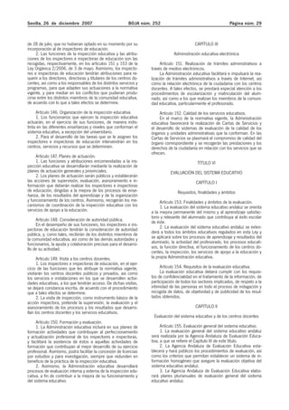 Sevilla, 26 de diciembre 2007 BOJA núm. 252 Página núm. 29
de 28 de julio, que no hubieran optado en su momento por su
incorporación al de inspectores de educación.
2. Las funciones de la inspección educativa y las atribu-
ciones de los inspectores e inspectoras de educación son las
recogidas, respectivamente, en los artículos 151 y 153 de la
Ley Orgánica 2/2006, de 3 de mayo. Asimismo, los inspecto-
res e inspectoras de educación tendrán atribuciones para re-
querir a los directores, directoras y titulares de los centros do-
centes, así como a los responsables de los distintos servicios y
programas, para que adapten sus actuaciones a la normativa
vigente, y para mediar en los conflictos que pudieran produ-
cirse entre los distintos miembros de la comunidad educativa,
de acuerdo con lo que a tales efectos se determine.
Artículo 146. Organización de la inspección educativa.
1. Los funcionarios que ejercen la inspección educativa
actuarán, en el ejercicio de sus funciones, de manera indis-
tinta en las diferentes enseñanzas y niveles que conforman el
sistema educativo, a excepción del universitario.
2. Para el desarrollo de las tareas que se le asignen los
inspectores e inspectoras de educación intervendrán en los
centros, servicios y recursos que se determinen.
Artículo 147. Planes de actuación.
1. Las funciones y atribuciones encomendadas a la ins-
pección educativa se desarrollarán mediante la realización de
planes de actuación generales y provinciales.
2. Los planes de actuación serán públicos y establecerán
las acciones de supervisión, evaluación, asesoramiento e in-
formación que deberán realizar los inspectores e inspectoras
de educación, dirigidas a la mejora de los procesos de ense-
ñanza, de los resultados del aprendizaje y de la organización
y funcionamiento de los centros. Asimismo, recogerán los me-
canismos de coordinación de la inspección educativa con los
servicios de apoyo a la educación.
Artículo 148. Consideración de autoridad pública.
En el desempeño de sus funciones, los inspectores e ins-
pectoras de educación tendrán la consideración de autoridad
pública, y, como tales, recibirán de los distintos miembros de
la comunidad educativa, así como de las demás autoridades y
funcionarios, la ayuda y colaboración precisas para el desarro-
llo de su actividad.
Artículo 149. Visita a los centros docentes.
1. Los inspectores e inspectoras de educación, en el ejer-
cicio de las funciones que les atribuye la normativa vigente,
visitarán los centros docentes públicos y privados, así como
los servicios e instalaciones en los que se desarrollen activi-
dades educativas, a los que tendrán acceso. De dichas visitas,
se dejará constancia escrita, de acuerdo con el procedimiento
que a tales efectos se determine.
2. La visita de inspección, como instrumento básico de la
acción inspectora, pretende la supervisión, la evaluación y el
asesoramiento de los procesos y los resultados que desarro-
llan los centros docentes y los servicios educativos.
Artículo 150. Formación y evaluación.
1. La Administración educativa incluirá en sus planes de
formación actividades que contribuyan al perfeccionamiento
y actualización profesional de los inspectores e inspectoras,
y facilitará la asistencia de éstos a aquellas actividades de
formación que contribuyan al mejor desarrollo de su ejercicio
profesional. Asimismo, podrá facilitar la concesión de licencias
por estudios y para investigación, siempre que redunden en
beneficio de la práctica de la inspección educativa.
2. Asimismo, la Administración educativa desarrollará
procesos de evaluación interna y externa de la inspección edu-
cativa, a fin de contribuir a la mejora de su funcionamiento y
del sistema educativo.
CAPÍTULO III
Administración educativa electrónica
Artículo 151. Realización de trámites administrativos a
través de medios electrónicos.
La Administración educativa facilitará e impulsará la rea-
lización de trámites administrativos a través de Internet, así
como la relación electrónica de la ciudadanía con los centros
docentes. A tales efectos, se prestará especial atención a los
procedimientos de escolarización y matriculación del alum-
nado, así como a los que realizan los miembros de la comuni-
dad educativa, particularmente el profesorado.
Artículo 152. Calidad de los servicios educativos.
En el marco de la normativa vigente, la Administración
educativa favorecerá la realización de Cartas de Servicios y
el desarrollo de sistemas de evaluación de la calidad de los
órganos y unidades administrativas que la conforman. En las
Cartas de Servicios se plasmará el compromiso de calidad del
órgano correspondiente y se recogerán las prestaciones y los
derechos de la ciudadanía en relación con los servicios que se
ofrecen.
TÍTULO VI
EVALUACIÓN DEL SISTEMA EDUCATIVO
CAPÍTULO I
Requisitos, finalidades y ámbitos
Artículo 153. Finalidades y ámbitos de la evaluación.
1. La evaluación del sistema educativo andaluz se orienta
a la mejora permanente del mismo y al aprendizaje satisfac-
torio y relevante del alumnado que contribuya al éxito escolar
de éste.
2. La evaluación del sistema educativo andaluz se exten-
derá a todos los ámbitos educativos regulados en esta Ley y
se aplicará sobre los procesos de aprendizaje y resultados del
alumnado, la actividad del profesorado, los procesos educati-
vos, la función directiva, el funcionamiento de los centros do-
centes, la inspección, los servicios de apoyo a la educación y
la propia Administración educativa.
Artículo 154. Requisitos de la evaluación educativa.
La evaluación educativa deberá cumplir con los requisi-
tos de confidencialidad en el tratamiento de la información, de
participación de todos los sectores implicados, de respeto a la
intimidad de las personas en todo el proceso de indagación y
recogida de datos, de objetividad y de publicidad de los resul-
tados obtenidos.
CAPÍTULO II
Evaluación del sistema educativo y de los centros docentes
Artículo 155. Evaluación general del sistema educativo.
1. La evaluación general del sistema educativo andaluz
será realizada por la Agencia Andaluza de Evaluación Educa-
tiva, a que se refiere el Capítulo III de este título.
2. La Agencia Andaluza de Evaluación Educativa esta-
blecerá y hará públicos los procedimientos de evaluación, así
como los criterios que permitan establecer un sistema de in-
formación homogéneo que asegure la evaluación objetiva del
sistema educativo andaluz.
3. La Agencia Andaluza de Evaluación Educativa elabo-
rará planes plurianuales de evaluación general del sistema
educativo andaluz.
 