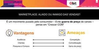 Ana Szasz - Líder Ebit | Nielsen
Vantagens Ameaças
MARKETPLACE: ALIADO OU INIMIGO DAS VENDAS?
É um movimento puxado pelo consumidor – Evite guerra de preço de canais –
pense em “Crescer COM”
Audiência
Clientes
Pesquisa e Compra
Competição
Comoditização
Gerra de preço
 
