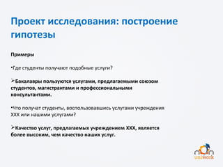 Проект исследования: построение
гипотезы
Примеры
•Где студенты получают подобные услуги?
Бакалавры пользуются услугами, предлагаемыми союзом
студентов, магистрантами и профессиональными
консультантами.
•Что получат студенты, воспользовавшись услугами учреждения
XXX или нашими услугами?
Качество услуг, предлагаемых учреждением XXX, является
более высоким, чем качество наших услуг.
 