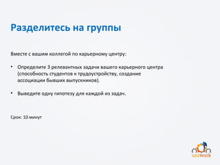 Разделитесь на группы
Вместе с вашим коллегой по карьерному центру:
• Определите 3 релевантных задачи вашего карьерного центра
(способность студентов к трудоустройству, создание
ассоциации бывших выпускников).
• Выведите одну гипотезу для каждой из задач.
Срок: 10 минут
 