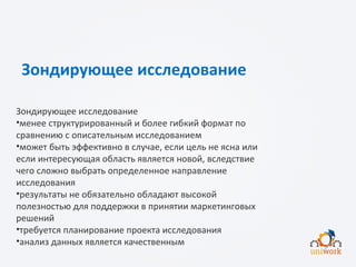 Зондирующее исследование
Зондирующее исследование
•менее структурированный и более гибкий формат по
сравнению с описательным исследованием
•может быть эффективно в случае, если цель не ясна или
если интересующая область является новой, вследствие
чего сложно выбрать определенное направление
исследования
•результаты не обязательно обладают высокой
полезностью для поддержки в принятии маркетинговых
решений
•требуется планирование проекта исследования
•анализ данных является качественным
 