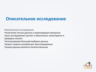Описательное исследование
Описательное исследование
•получение точных данных о происходящих процессах
•цель исследования состоит в объяснении, мониторинге и
проверке гипотез
•использование большой выборки данных
•может служить основой для прогнозирования
•анализ данных является количественным
 