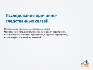 Исследование причинно-
следственных связей
Исследование причинно-следственных связей
•определение того, влияет ли изменение одной переменной,
называемой независимой переменной, на другую переменную,
называемую зависимой переменной
 