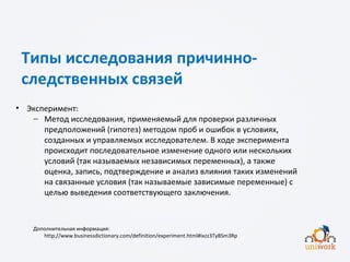 Типы исследования причинно-
следственных связей
• Эксперимент:
− Метод исследования, применяемый для проверки различных
предположений (гипотез) методом проб и ошибок в условиях,
созданных и управляемых исследователем. В ходе эксперимента
происходит последовательное изменение одного или нескольких
условий (так называемых независимых переменных), а также
оценка, запись, подтверждение и анализ влияния таких изменений
на связанные условия (так называемые зависимые переменные) с
целью выведения соответствующего заключения.
Дополнительная информация:
http://www.businessdictionary.com/definition/experiment.html#ixzz3TyBSm3Rp
 