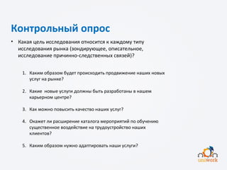 Контрольный опрос
• Какая цель исследования относится к каждому типу
исследования рынка (зондирующее, описательное,
исследование причинно-следственных связей)?
1. Каким образом будет происходить продвижение наших новых
услуг на рынке?
2. Какие новые услуги должны быть разработаны в нашем
карьерном центре?
3. Как можно повысить качество наших услуг?
4. Окажет ли расширение каталога мероприятий по обучению
существенное воздействие на трудоустройство наших
клиентов?
5. Каким образом нужно адаптировать наши услуги?
 