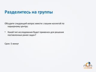 Разделитесь на группы
Обсудите следующий вопрос вместе с вашим коллегой по
карьерному центру:
• Какой тип исследования будет применен для решения
поставленных ранее задач?
Срок: 5 минут
 