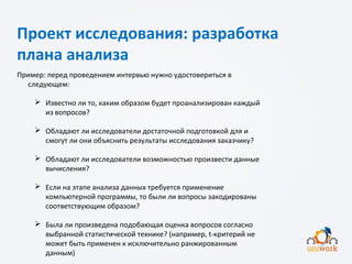 Проект исследования: разработка
плана анализа
Пример: перед проведением интервью нужно удостовериться в
следующем:
 Известно ли то, каким образом будет проанализирован каждый
из вопросов?
 Обладают ли исследователи достаточной подготовкой для и
смогут ли они объяснить результаты исследования заказчику?
 Обладают ли исследователи возможностью произвести данные
вычисления?
 Если на этапе анализа данных требуется применение
компьютерной программы, то были ли вопросы закодированы
соответствующим образом?
 Была ли произведена подобающая оценка вопросов согласно
выбранной статистической технике? (например, t-критерий не
может быть применен к исключительно ранжированным
данным)
 