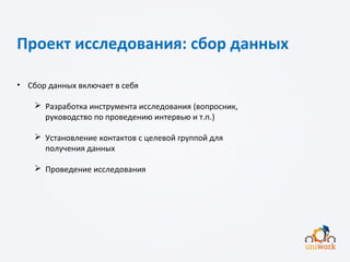 Проект исследования: сбор данных
• Сбор данных включает в себя
 Разработка инструмента исследования (вопросник,
руководство по проведению интервью и т.п.)
 Установление контактов с целевой группой для
получения данных
 Проведение исследования
 