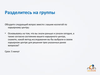 Разделитесь на группы
Обсудите следующий вопрос вместе с вашим коллегой по
карьерному центру:
• Основываясь на том, что вы знали раньше и узнали сегодня, а
также согласно состоянию вашего карьерного центра,
скажите, какой метод исследования вы бы выбрали в своем
карьерном центре для решения трех указанных ранее
вопросов?
Срок: 5 минут
 