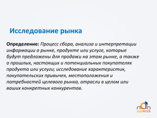 Исследование рынка
Определение: Процесс сбора, анализа и интерпретации
информации о рынке, продукте или услуге, которые
будут предложены для продажи на этом рынке, а также
о прошлых, настоящих и потенциальных покупателях
продукта или услуги; исследование характеристик,
покупательских привычек, местоположения и
потребностей целевого рынка, отрасли в целом или
ваших конкретных конкурентов.
 