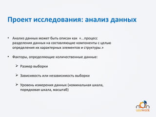 Проект исследования: анализ данных
• Анализ данных может быть описан как «...процесс
разделения данных на составляющие компоненты с целью
определения их характерных элементов и структуры.»
• Факторы, определяющие количественные данные:
 Размер выборки
 Зависимость или независимость выборки
 Уровень измерения данных (номинальная шкала,
порядковая шкала, масштаб)
 