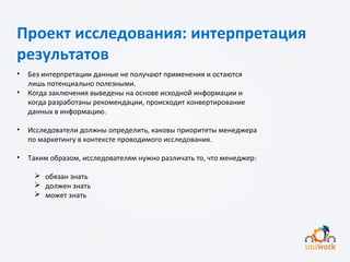 Проект исследования: интерпретация
результатов
• Без интерпретации данные не получают применения и остаются
лишь потенциально полезными.
• Когда заключения выведены на основе исходной информации и
когда разработаны рекомендации, происходит конвертирование
данных в информацию.
• Исследователи должны определить, каковы приоритеты менеджера
по маркетингу в контексте проводимого исследования.
• Таким образом, исследователям нужно различать то, что менеджер:
 обязан знать
 должен знать
 может знать
 