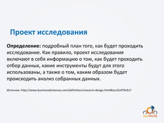 Проект исследования
Определение: подробный план того, как будет проходить
исследование. Как правило, проект исследования
включают в себя информацию о том, как будет проходить
отбор данных, какие инструменты будут для этого
использованы, а также о том, каким образом будет
происходить анализ собранных данных.
Источник: http://www.businessdictionary.com/definition/research-design.html#ixzz3U479nEv7
 