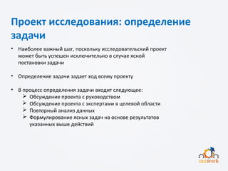Проект исследования: определение
задачи
• Наиболее важный шаг, поскольку исследовательский проект
может быть успешен исключительно в случае ясной
постановки задачи
• Определение задачи задает ход всему проекту
• В процесс определения задачи входит следующее:
 Обсуждение проекта с руководством
 Обсуждение проекта с экспертами в целевой области
 Повторный анализ данных
 Формулирование ясных задач на основе результатов
указанных выше действий
 