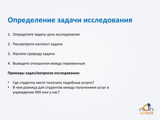 Определение задачи исследования
1. Определите задачу цель исследования
2. Рассмотрите контекст задачи
3. Изучите природу задачи
4. Выведите отношения между переменным
Примеры задач/вопросов исследования:
• Где студенты могут получить подобные услуги?
• В чем разница для студентов между получением услуг в
учреждении XXX или у нас?
 