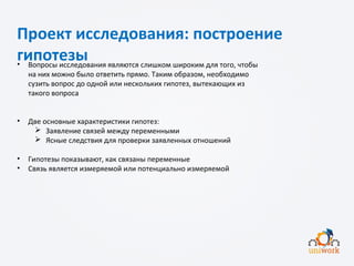 Проект исследования: построение
гипотезы• Вопросы исследования являются слишком широким для того, чтобы
на них можно было ответить прямо. Таким образом, необходимо
сузить вопрос до одной или нескольких гипотез, вытекающих из
такого вопроса
• Две основные характеристики гипотез:
 Заявление связей между переменными
 Ясные следствия для проверки заявленных отношений
• Гипотезы показывают, как связаны переменные
• Связь является измеряемой или потенциально измеряемой
 