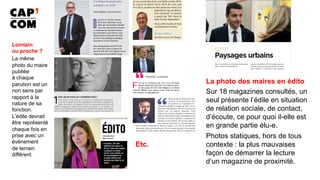 La photo des maires en édito
Sur 18 magazines consultés, un
seul présente l’édile en situation
de relation sociale, de contact,
d’écoute, ce pour quoi il-elle est
en grande partie élu-e.
Photos statiques, hors de tous
contexte : la plus mauvaises
façon de démarrer la lecture
d’un magazine de proximité.
Etc.
Lointain
ou proche ?
La même
photo du maire
publiée
à chaque
parution est un
non sens par
rapport à la
nature de sa
fonction.
L’édile devrait
être représenté
chaque fois en
prise avec un
événement
de terrain
différent.
 