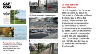 La Ville est faite
pour l’Homme
La préoccupation de l’homme
est en général au cœur de
l’information. Cela se manifeste
d’emblée par le choix des
photos. Toutes doivent être
animées par un personnage,
qu’il soit acteur ou témoin,
connu ou anonyme, dynamique
ou passif. Dans un chantier en
cours ou réalisé, dans un site
touché par une catastrophe,
c’est l’homme qui donne à la
fois l’échelle des travaux ou
du sinistre et sa dimension
émotionnelle.	
Avec et sans, La présence
humaine est une indication
d’usage, de familiarité,
d’appropriation des lieux
par les citoyens.
 