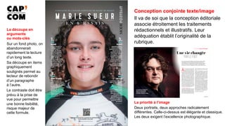 Conception conjointe texte/image
Il va de soi que la conception éditoriale
associe étroitement les traitements
rédactionnels et illustratifs. Leur
adéquation établit l’originalité de la
rubrique.
La découpe en
arguments
ou mots-clés
Sur un fond photo, on
abandonnerait
rapidement la lecture
d’un long texte.
Sa découpe en items
graphiquement
soulignés permet au
lecteur de rebondir
d’un paragraphe
à l’autre.
Le contraste doit être
prévu à la prise de
vue pour permettre
une bonne lisibilité,
risque majeur de
cette formule.
La priorité à l’image
Deux portraits, deux approches radicalement
différentes. Celle-ci-dessus est élégante et classique.
Les deux exigent l’excellence photographique.
 