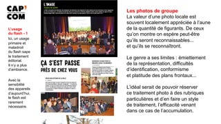 Les photos de groupe
La valeur d’une photo locale est
souvent localement appréciée à l’aune
de la quantité de figurants. De ceux
qu’on montre on espère peut-être
qu’ils seront reconnaissables...
et qu’ils se reconnaîtront.
Le genre a ses limites : émiettement
de la représentation, difficultés
d’identification, conformisme
et platitude des plans frontaux...
L’idéal serait de pouvoir réserver
ce traitement photo à des rubriques
particulières et d’en faire un style
de traitement, l’efficacité venant
dans ce cas de l’accumulation. 	
L’usage
du flash - 1
Ici, un usage
primaire et
maladroit
du flash sape
le traitement
éditorial.
Il n’y a plus
d’ambiance.
Avec la
sensibilité
des appareils
d’aujourd’hui,
le flash est
rarement
nécessaire.
 