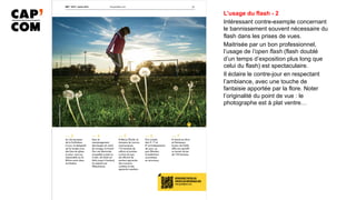 L’usage du flash - 2
Intéressant contre-exemple concernant
le bannissement souvent nécessaire du
flash dans les prises de vues.
Maitrisée par un bon professionnel,
l’usage de l’open flash (flash doublé
d’un temps d’exposition plus long que
celui du flash) est spectaculaire.
Il éclaire le contre-jour en respectant
l’ambiance, avec une touche de
fantaisie apportée par la flore. Noter
l’originalité du point de vue : le
photographe est à plat ventre…
 