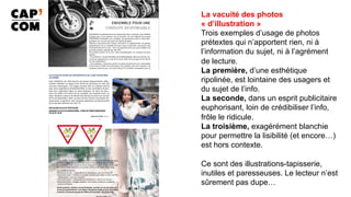 La vacuité des photos
« d’illustration »
Trois exemples d’usage de photos
prétextes qui n’apportent rien, ni à
l’information du sujet, ni à l’agrément
de lecture.
La première, d’une esthétique
ripolinée, est lointaine des usagers et
du sujet de l’info.
La seconde, dans un esprit publicitaire
euphorisant, loin de crédibiliser l’info,
frôle le ridicule.
La troisième, exagérément blanchie
pour permettre la lisibilité (et encore…)
est hors contexte.
Ce sont des illustrations-tapisserie,
inutiles et paresseuses. Le lecteur n’est
sûrement pas dupe…	
 