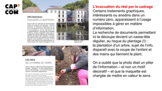 L’évacuation du réel par le cadrage
Certains traitements graphiques,
intéressants ou anodins dans un
numéro zéro, apparaissent à l’usage
impossibles à gérer en matière
d’information.
La recherche de documents permettant
ici la découpe devient un casse-tête
régulier, au risque du plantage (!) :
la plantation d’un arbre, sujet de l’info,
disparaît avec la coupe de l’enfant et
des mains qui tiennent le plant.
On a oublié que la photo était un pilier
de l’information – et non un motif
décoratif – et que la maquette est
chargée de mettre en valeur le sens.
	
 
