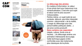 Le détourage des photos
En matière d’information, la valeur
d’une photo tient pour beaucoup à sa
contextualisation. C’est dire que sujet
et décor sont le plus souvent
indissociables.
Parfois même, un sujet isolé de son
contexte, détouré, peut être interprété
comme « déconnecté » de la réalité.
L’usage du détourage pour des
personnalités politiques (édito…)
est ainsi contre-productif.
Dans certains cas cependant
(objets, culture, fonds unis et
neutres…) le détourage amène une
animation intéressante de la page.
Cette technique gagne à être
confrontée avec des traitements
plus classiques de la photo.
	
 