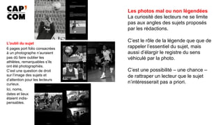 Les photos mal ou non légendées
La curiosité des lecteurs ne se limite
pas aux angles des sujets proposés
par les rédactions.
C’est le rôle de la légende que que de
rappeler l’essentiel du sujet, mais
aussi d’élargir le registre du sens
véhiculé par la photo.
C’est une possibilité – une chance –
de rattraper un lecteur que le sujet
n’intéresserait pas a priori.
	
L’oubli du sujet
6 pages port folio consacrées
à un photographe n’auraient
pas dû faire oublier les
athlètes, remarquables s’ils
ont été photographiés.
C’est une question de droit
sur l’image des sujets et
d’attention pour les lecteurs
curieux.
Ici, noms,
dates et lieux
étaient indis-
pensables.
 