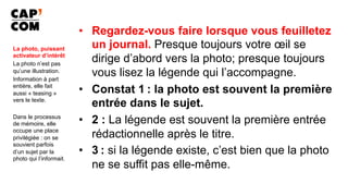 •  Regardez-vous faire lorsque vous feuilletez
un journal. Presque toujours votre œil se
dirige d’abord vers la photo; presque toujours
vous lisez la légende qui l’accompagne.
•  Constat 1 : la photo est souvent la première
entrée dans le sujet.
•  2 : La légende est souvent la première entrée
rédactionnelle après le titre.
•  3 : si la légende existe, c’est bien que la photo
ne se suffit pas elle-même.	
La photo, puissant
activateur d’intérêt
La photo n’est pas
qu’une illustration.
Information à part
entière, elle fait
aussi « teasing »
vers le texte.
Dans le processus
de mémoire, elle
occupe une place
privilégiée : on se
souvient parfois
d’un sujet par la
photo qui l’informait.
 