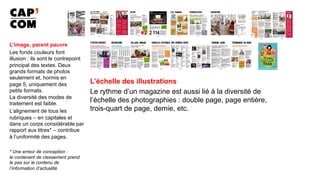 L’image, parent pauvre
Les fonds couleurs font
illusion : ils sont le contrepoint
principal des textes. Deux
grands formats de photos
seulement et, hormis en
page 5, uniquement des
petits formats.
La diversité des modes de
traitement est faible.
L’alignement de tous les
rubriques – en capitales et
dans un corps considérable par
rapport aux titres* – contribue
à l’uniformité des pages.
* Une erreur de conception :
le contenant de classement prend
le pas sur le contenu de
l’information d’actualité.
L’échelle des illustrations
Le rythme d’un magazine est aussi lié à la diversité de
l’échelle des photographies : double page, page entière,
trois-quart de page, demie, etc.
 