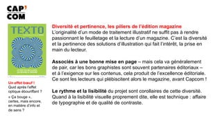 Diversité et pertinence, les piliers de l’édition magazine
L’originalité d’un mode de traitement illustratif ne suffit pas à rendre
passionnant le feuilletage et la lecture d’un magazine. C’est la diversité
et la pertinence des solutions d’illustration qui fait l’intérêt, la prise en
main du lecteur.
Associés à une bonne mise en page – mais cela va généralement
de pair, car les bons graphistes sont souvent partenaires éditoriaux –
et à l’exigence sur les contenus, cela produit de l’excellence éditoriale.
Ce sont les lecteurs qui plébiscitent alors le magazine, avant Capcom !
Le rythme et la lisibilité du projet sont corollaires de cette diversité.
Quand à la lisibilité visuelle proprement dite, elle est technique : affaire
de typographie et de qualité de contraste.
Un effet bœuf !
Quid après l’effet
optique ébouriffant ?
« Ça bouge »,
certes, mais encore,
en matière d’info et
de sens ?
 