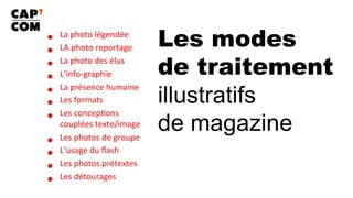 Les modes
de traitement
illustratifs
de magazine
•  La	photo	légendée	
•  LA	photo	reportage	
•  La	photo	des	élus	
•  L’info-graphie	
•  La	présence	humaine	
•  Les	formats	
•  Les	concep8ons	
couplées	texte/image	
•  Les	photos	de	groupe	
•  L’usage	du	ﬂash	
•  Les	photos	prétextes	
•  Les	détourages	
 