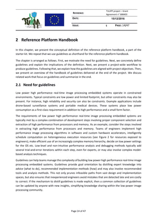 REFERENCE:
TULIPP project – Grant
Agreement n° 688403
DATE: 15/12/2016
ISSUE: 1 PAGE: 14/47
Page 14 of 47
2 Reference Platform Handbook
In this chapter, we present the conceptual definition of the reference platform handbook, a part of the
starter kit. We repeat that we use guidelines as shorthand for the reference platform handbook.
The chapter is arranged as follows. First, we motivate the need for guidelines. Next, we concretely define
guidelines and explain the implications of the definition. Next, we present a project-wide workflow to
produce guidelines. Following that, we explain how the guidelines are aligned with project objectives. Then,
we present an overview of the handbook of guidelines delivered at the end of the project. We discuss
related work that focus on guidelines and summarize in the end.
2.1 Need for guidelines
Low power high performance real-time image processing embedded systems operate in constrained
environments. Typical constraints are low power and limited footprint, but other constraints may also be
present. For instance, high reliability and security can also be constraints. Example applications include
drone-based surveillance systems and portable medical devices. These systems place low power
consumption as a first-class requirement in addition to high performance and a small form factor.
The requirements of low power high performance real-time image processing embedded systems are
typically met by a complex combination of development steps involving proper component selection and
extraction of high performance from processors and memory. As an example, consider the steps involved
in extracting high performance from processors and memory. Teams of engineers implement high
performance image processing algorithms in software and custom hardware accelerators, intelligently
schedule computation on heterogeneous execution resources (see Figure 2 for resources exposed to
engineers), make efficient use of an increasingly complex memory hierarchy, decide on low power settings
for the OS etc. Low-level and non-intuitive performance analysis and debugging methods typically add
several trial-and-error iterations within each step, even for experts, or may also involve complex model-
based analysis techniques.
Guidelines can help teams manage the complexity of building low power high performance real-time image
processing embedded systems. Guidelines provide goal orientation by distilling expert knowledge into
advice (what to do), recommended implementation methods (how) and may also involve recommended
tools and analysis methods. This not only prunes infeasible paths from vast design and implementation
spaces, but also ensures that inexperienced engineers avoid mistakes that are detected late and are costly
to correct. If the mechanism to distill guidelines is made explicit, then a common collection of guidelines
can be updated by anyone with new insights, simplifying knowledge sharing within the low power image
processing community.
 