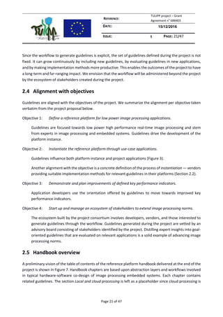 REFERENCE:
TULIPP project – Grant
Agreement n° 688403
DATE: 15/12/2016
ISSUE: 1 PAGE: 21/47
Page 21 of 47
Since the workflow to generate guidelines is explicit, the set of guidelines defined during the project is not
fixed. It can grow continuously by including new guidelines, by evaluating guidelines in new applications,
and by making implementation methods more productive. This enables the outcomes of the project to have
a long-term and far-ranging impact. We envision that the workflow will be administered beyond the project
by the ecosystem of stakeholders created during the project.
2.4 Alignment with objectives
Guidelines are aligned with the objectives of the project. We summarize the alignment per objective taken
verbatim from the project proposal below.
Objective 1: Define a reference platform for low power image processing applications.
Guidelines are focused towards low power high performance real-time image processing and stem
from experts in image processing and embedded systems. Guidelines drive the development of the
platform instance.
Objective 2: Instantiate the reference platform through use-case applications.
Guidelines influence both platform instance and project applications (Figure 3).
Another alignment with the objective is a concrete definition of the process of instantiation — vendors
providing suitable implementation methods for relevant guidelines in their platforms (Section 2.2).
Objective 3: Demonstrate and plan improvements of defined key performance indicators.
Application developers use the orientation offered by guidelines to move towards improved key
performance indicators.
Objective 4: Start up and manage an ecosystem of stakeholders to extend image processing norms.
The ecosystem built by the project consortium involves developers, vendors, and those interested to
generate guidelines through the workflow. Guidelines generated during the project are vetted by an
advisory board consisting of stakeholders identified by the project. Distilling expert insights into goal-
oriented guidelines that are evaluated on relevant applications is a solid example of advancing image
processing norms.
2.5 Handbook overview
A preliminary vision of the table of contents of the reference platform handbook delivered at the end of the
project is shown in Figure 7. Handbook chapters are based upon abstraction layers and workflows involved
in typical hardware-software co-design of image processing embedded systems. Each chapter contains
related guidelines. The section Local and cloud processing is left as a placeholder since cloud processing is
 